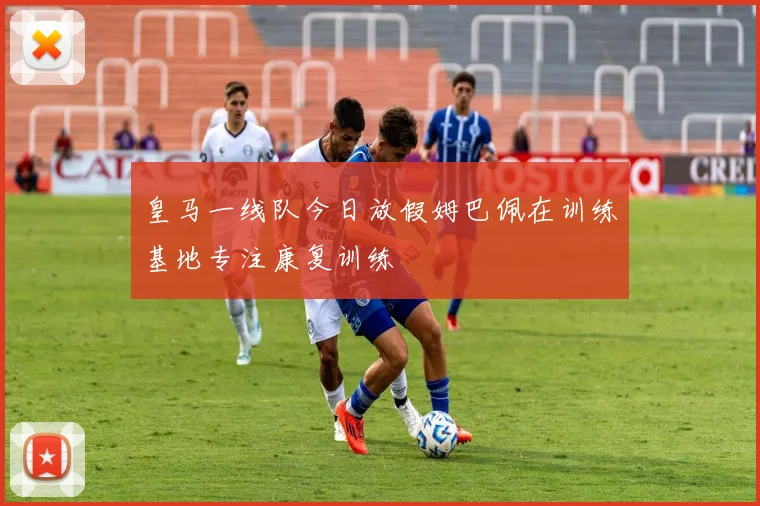皇马一线队今日放假姆巴佩在训练基地专注康复训练