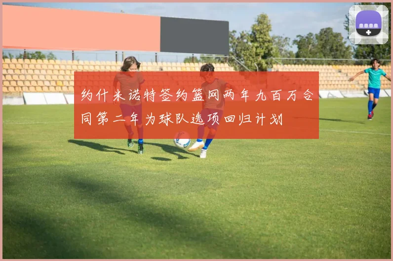 约什米诺特签约篮网两年九百万合同第二年为球队选项回归计划