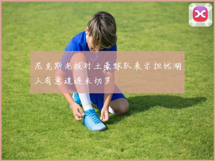 尼克斯老板对土豪球队表示担忧湖人有意追逐米切罗