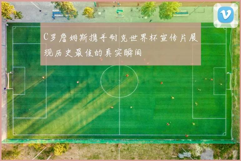 C罗詹姆斯携手耐克世界杯宣传片展现历史最佳的真实瞬间