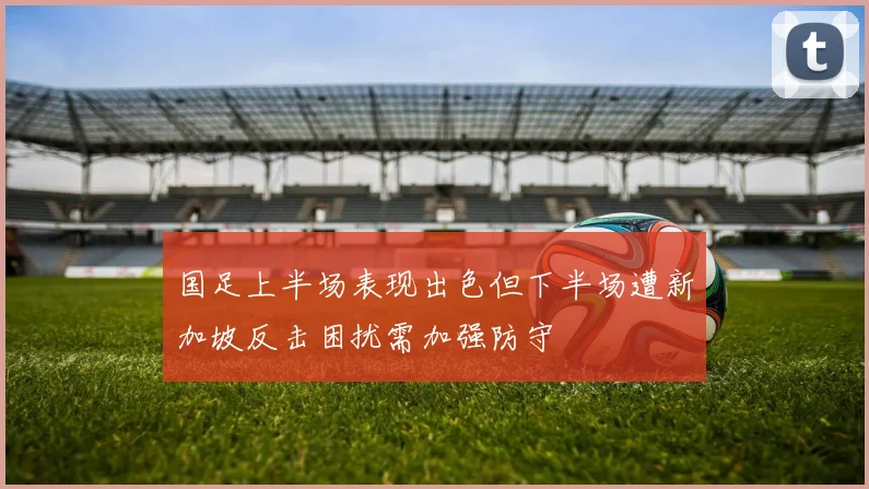 国足上半场表现出色但下半场遭新加坡反击困扰需加强防守
