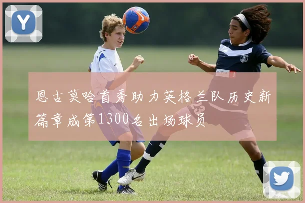恩古莫哈首秀助力英格兰队历史新篇章成第1300名出场球员