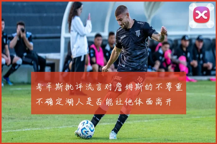 考辛斯批评流言对詹姆斯的不尊重不确定湖人是否能让他体面离开