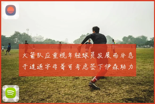 火箭队应重视年轻球员发展而非急于追逐字母哥可考虑签下伊森助力成长