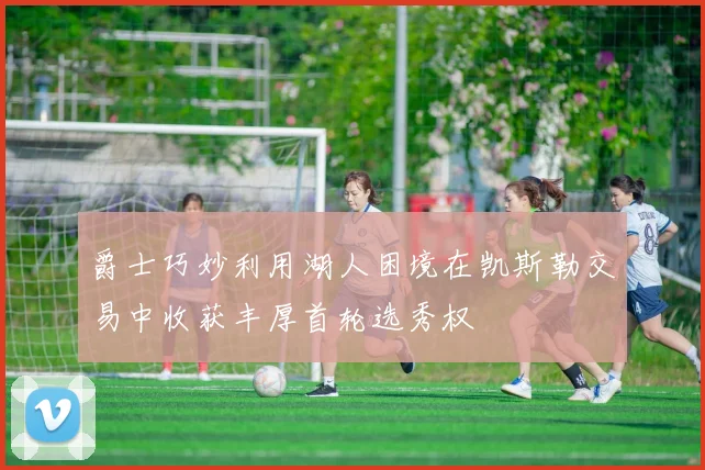 爵士巧妙利用湖人困境在凯斯勒交易中收获丰厚首轮选秀权
