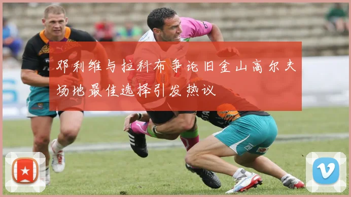 邓利维与拉科布争论旧金山高尔夫场地最佳选择引发热议