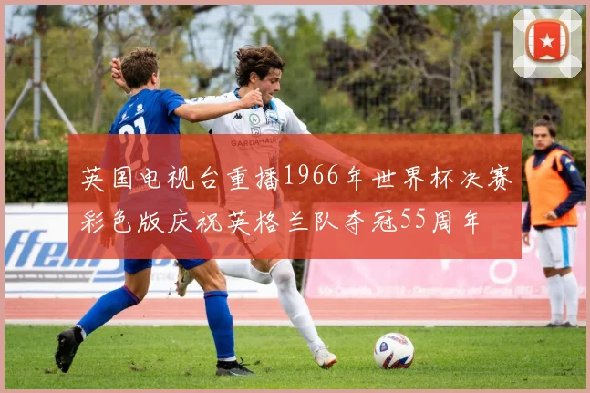 英国电视台重播1966年世界杯决赛彩色版庆祝英格兰队夺冠55周年