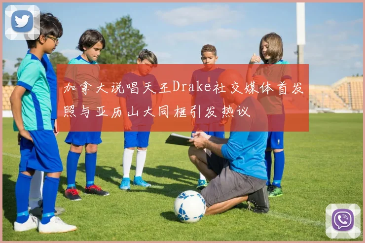 加拿大说唱天王Drake社交媒体首发照与亚历山大同框引发热议