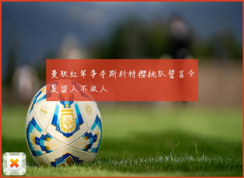 曼联红军争夺斯科特樱桃队誓言今夏留人不放人