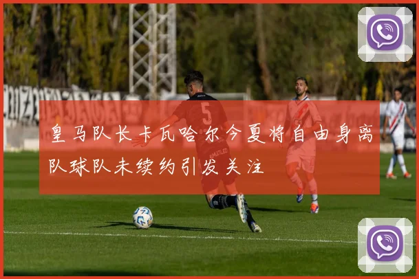 皇马队长卡瓦哈尔今夏将自由身离队球队未续约引发关注