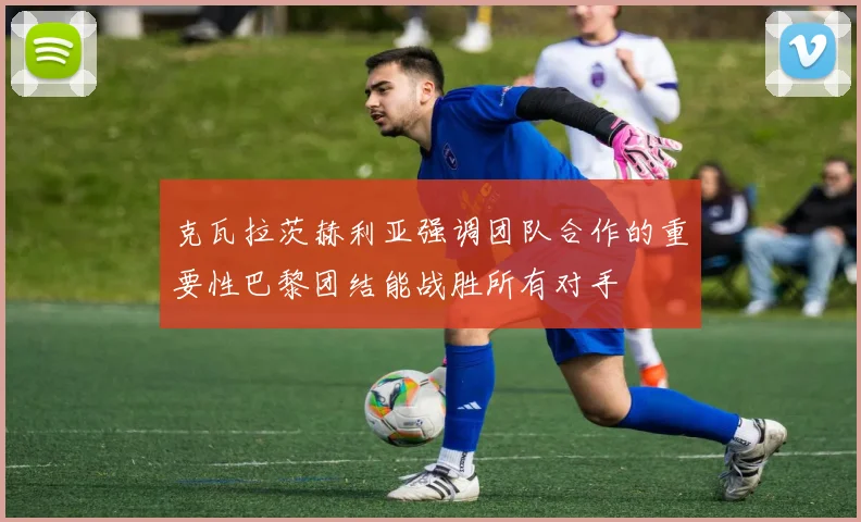 克瓦拉茨赫利亚强调团队合作的重要性巴黎团结能战胜所有对手